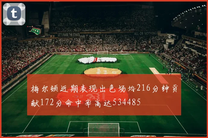 梅尔顿近期表现出色场均216分钟贡献172分命中率高达534485