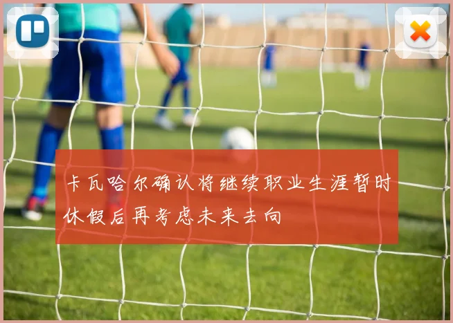 卡瓦哈尔确认将继续职业生涯暂时休假后再考虑未来去向