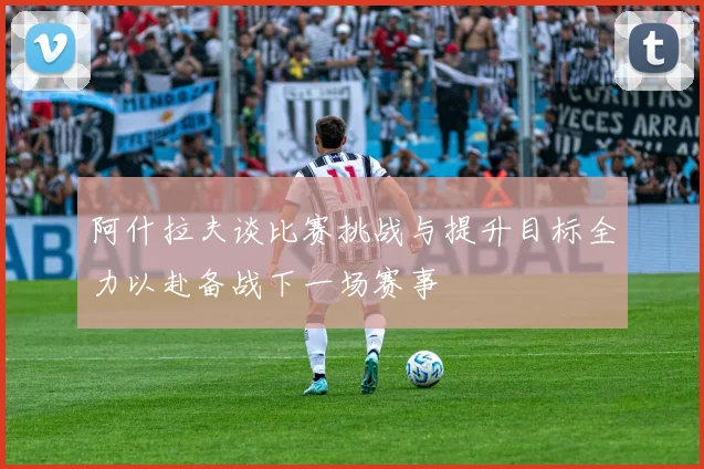 阿什拉夫谈比赛挑战与提升目标全力以赴备战下一场赛事