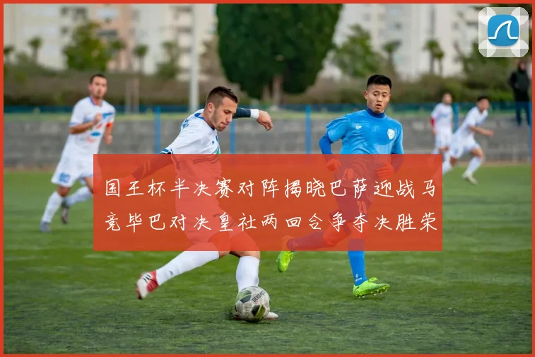 国王杯半决赛对阵揭晓巴萨迎战马竞毕巴对决皇社两回合争夺决胜荣耀