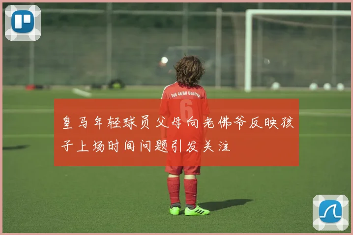 皇马年轻球员父母向老佛爷反映孩子上场时间问题引发关注