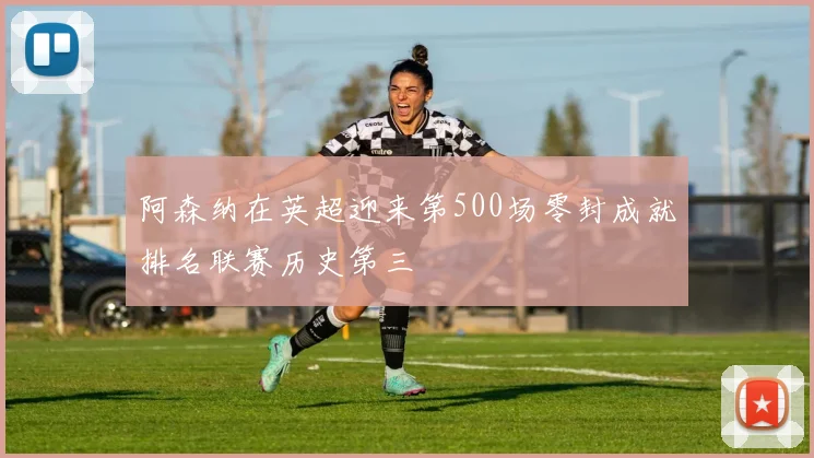 阿森纳在英超迎来第500场零封成就排名联赛历史第三