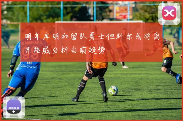 明年库明加留队勇士但科尔或将离开路威分析当前趋势