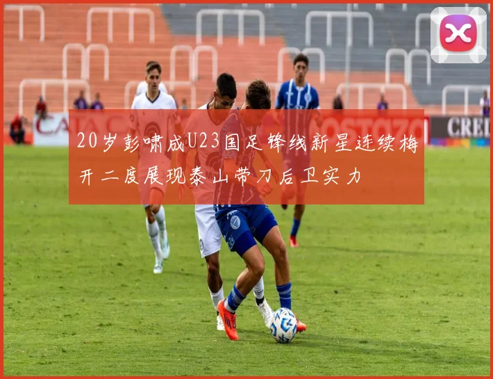 20岁彭啸成U23国足锋线新星连续梅开二度展现泰山带刀后卫实力