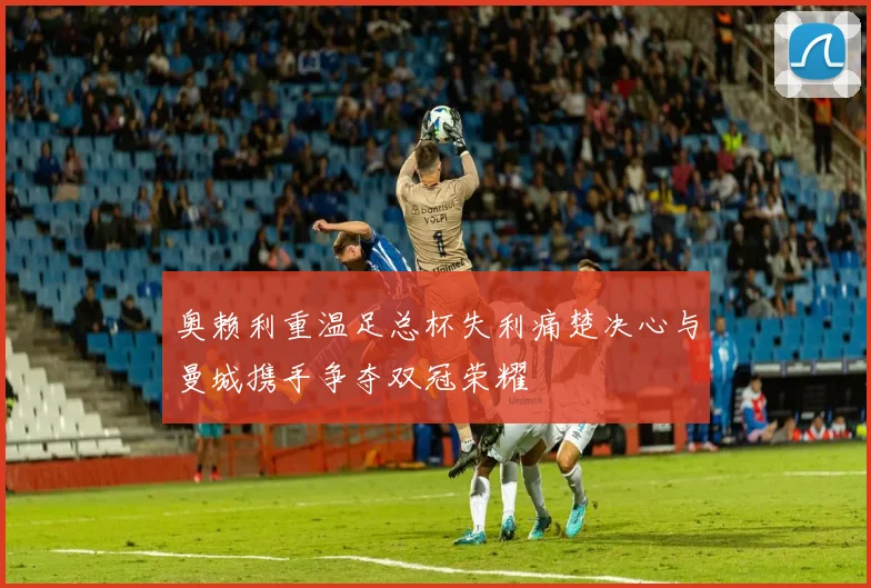 奥赖利重温足总杯失利痛楚决心与曼城携手争夺双冠荣耀