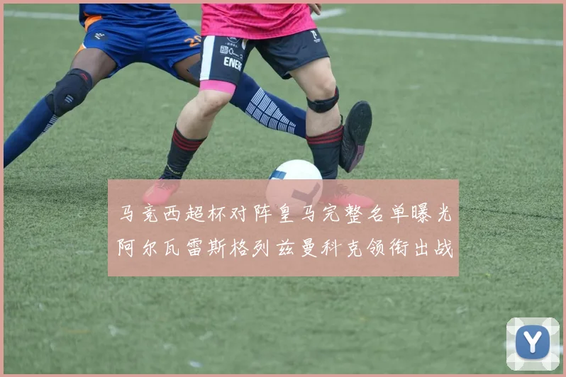 马竞西超杯对阵皇马完整名单曝光阿尔瓦雷斯格列兹曼科克领衔出战