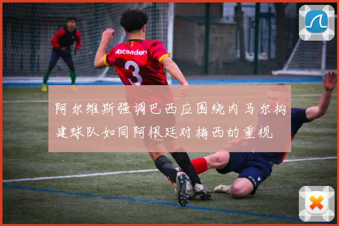 阿尔维斯强调巴西应围绕内马尔构建球队如同阿根廷对梅西的重视