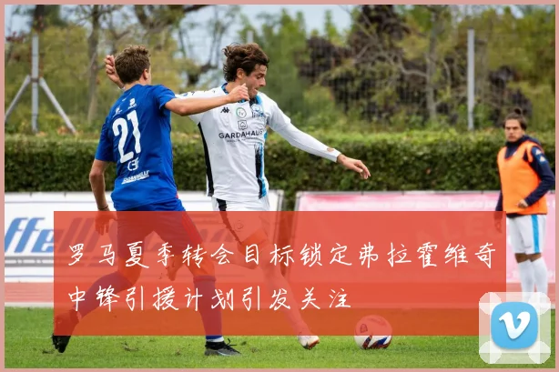 罗马夏季转会目标锁定弗拉霍维奇中锋引援计划引发关注
